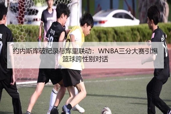 约内斯库破纪录与库里联动：WNBA三分大赛引爆篮球跨性别对话
