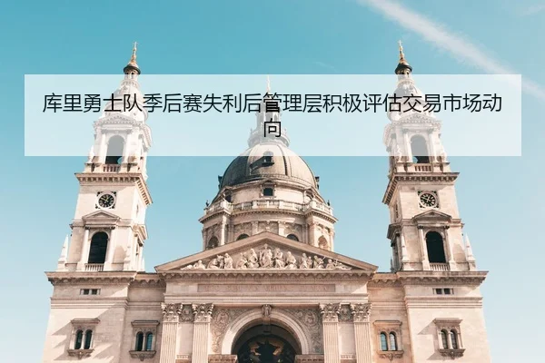 库里勇士队季后赛失利后管理层积极评估交易市场动向