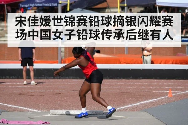 宋佳媛世锦赛铅球摘银闪耀赛场中国女子铅球传承后继有人
