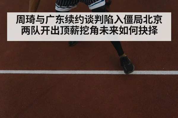 周琦与广东续约谈判陷入僵局北京两队开出顶薪挖角未来如何抉择
