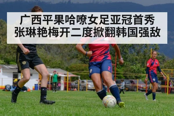 广西平果哈嘹女足亚冠首秀 张琳艳梅开二度掀翻韩国强敌